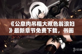 《公息肉吊粗大双色翁浪妇》最新章节免费下载，书画家百家带你探索精彩内容