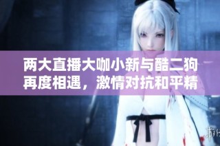 两大直播大咖小新与酷二狗再度相遇，激情对抗和平精英游戏日常