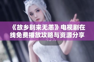 《故乡别来无恙》电视剧在线免费播放攻略与资源分享