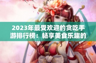 2023年最受欢迎的贪吃手游排行榜：畅享美食乐趣的游戏推荐