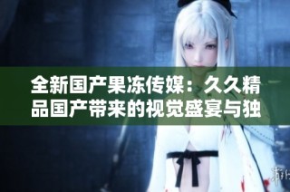 全新国产果冻传媒：久久精品国产带来的视觉盛宴与独特体验