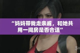 “妈妈带我走亲戚，和她共用一间房是否合适”