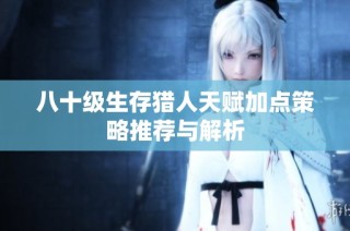 八十级生存猎人天赋加点策略推荐与解析