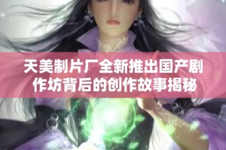 天美制片厂全新推出国产剧 作坊背后的创作故事揭秘