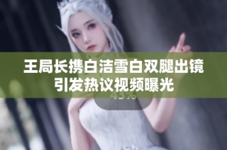 王局长携白洁雪白双腿出镜引发热议视频曝光