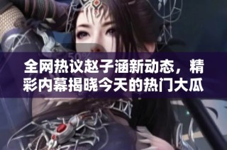 全网热议赵子涵新动态，精彩内幕揭晓今天的热门大瓜