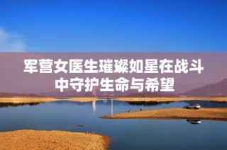 军营女医生璀璨如星在战斗中守护生命与希望