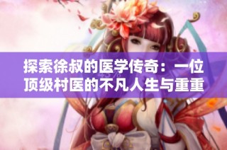 探索徐叔的医学传奇：一位顶级村医的不凡人生与重重挑战
