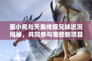 董小宛与天美传媒兄妹近况揭秘，共同参与哪些新项目