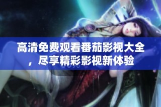 高清免费观看番茄影视大全，尽享精彩影视新体验