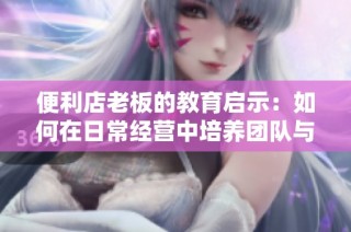 便利店老板的教育启示：如何在日常经营中培养团队与客户关系