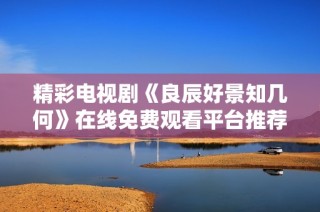 精彩电视剧《良辰好景知几何》在线免费观看平台推荐