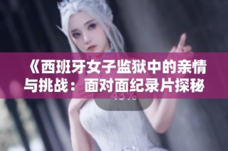 《西班牙女子监狱中的亲情与挑战：面对面纪录片探秘》