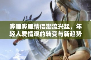哔哩哔哩情侣潮流兴起，年轻人爱情观的转变与新趋势