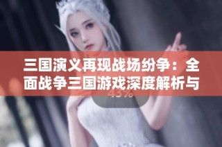 三国演义再现战场纷争：全面战争三国游戏深度解析与讨论