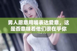 男人愿意用嘴表达爱意，这是否意味着他们很在乎你