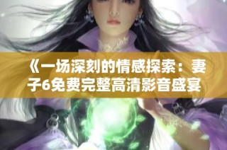 《一场深刻的情感探索：妻子6免费完整高清影音盛宴》