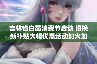 吉林省白露消费节启动 旧换新补贴大幅优惠活动如火如荼