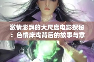 激情澎湃的大尺度电影探秘：色情床戏背后的故事与意义