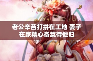 老公辛苦打拼在工地 妻子在家精心备菜待他归