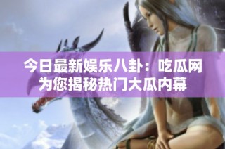今日最新娱乐八卦：吃瓜网为您揭秘热门大瓜内幕