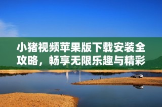 小猪视频苹果版下载安装全攻略，畅享无限乐趣与精彩内容