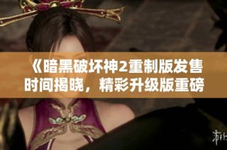 《暗黑破坏神2重制版发售时间揭晓，精彩升级版重磅来袭》
