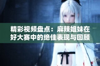 精彩视频盘点：麻辣姐妹在好大赛中的绝佳表现与回顾