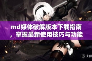 md媒体破解版本下载指南，掌握最新使用技巧与功能介绍