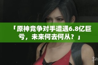 「原神竞争对手遭遇6.8亿巨亏，未来何去何从？」