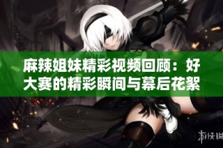 麻辣姐妹精彩视频回顾：好大赛的精彩瞬间与幕后花絮