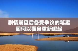 剧情崩盘后备受争议的笔趣阁何以翻身重新崛起