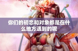 你们的初恋和对象都是在什么地方遇到的呢
