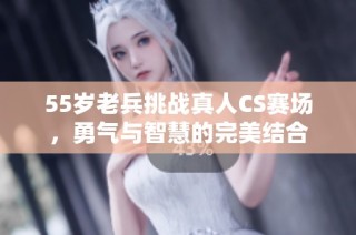 55岁老兵挑战真人CS赛场，勇气与智慧的完美结合