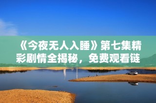 《今夜无人入睡》第七集精彩剧情全揭秘，免费观看链接分享
