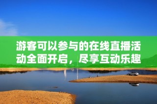 游客可以参与的在线直播活动全面开启，尽享互动乐趣