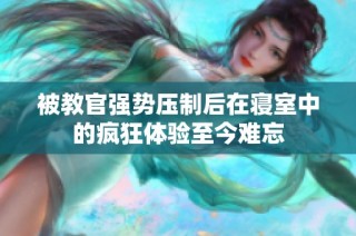 被教官强势压制后在寝室中的疯狂体验至今难忘