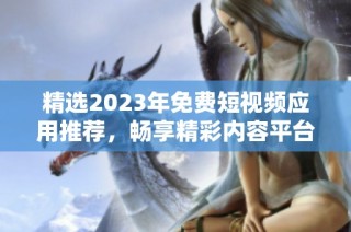 精选2023年免费短视频应用推荐，畅享精彩内容平台