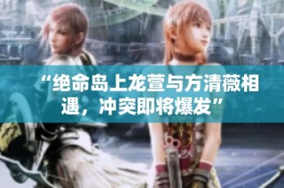 “绝命岛上龙萱与方清薇相遇，冲突即将爆发”
