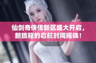 仙剑奇侠传新区盛大开启，新旅程的启航时间揭晓！