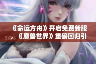 《命运方舟》开启免费新服，《魔兽世界》重磅回归引发期待热潮