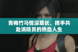 青梅竹马情深意长，携手共赴消防员的热血人生