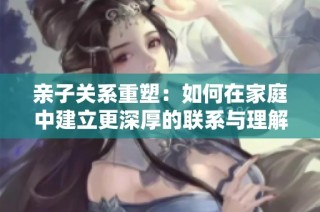 亲子关系重塑：如何在家庭中建立更深厚的联系与理解