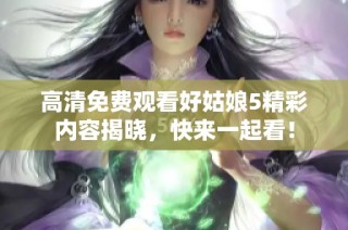 高清免费观看好姑娘5精彩内容揭晓，快来一起看！