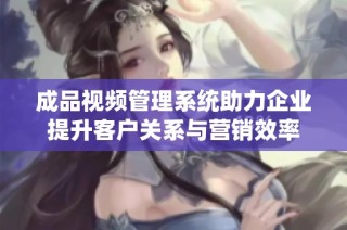 成品视频管理系统助力企业提升客户关系与营销效率