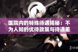 医院内的特殊待遇揭秘：不为人知的优待政策与待遇差异