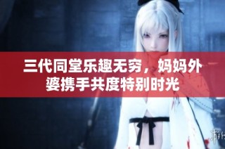三代同堂乐趣无穷，妈妈外婆携手共度特别时光