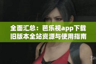 全面汇总：芭乐视app下载旧版本全站资源与使用指南