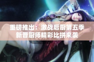 重磅推出：激战后厨第五季新晋厨师精彩比拼来袭