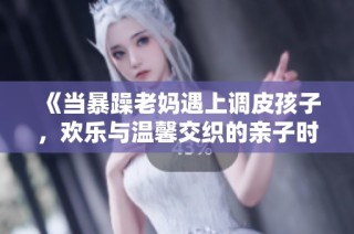 《当暴躁老妈遇上调皮孩子，欢乐与温馨交织的亲子时光》